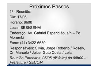 Próximos Passos
1º - Reunião:
Dia: 17/05
Horário: 8h00
Local: SESI/SENAI
Endereço: Av. Gabriel Esperidião, s/n – Pq
Morumbi
Fone: (44) 3422-6630
Responsáveis: Silvia, Jorge Roberto / Rosely,
Dr. Marcelo / Joice, Guto Costa / Leila.
Reunião Parceiros: 05/05 (5ª feira) às 08h00 –
Prefeitura / SECOM.
 