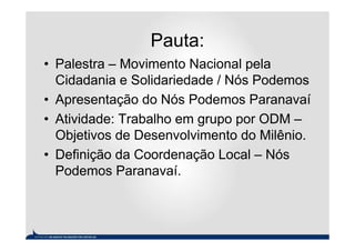 Pauta:
• Palestra – Movimento Nacional pela
  Cidadania e Solidariedade / Nós Podemos
• Apresentação do Nós Podemos Paranavaí
• Atividade: Trabalho em grupo por ODM –
  Objetivos de Desenvolvimento do Milênio.
• Definição da Coordenação Local – Nós
  Podemos Paranavaí.
 