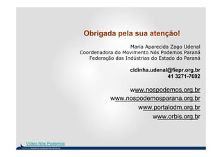 Obrigada pela sua atenção!
                                       Maria Aparecida Zago Udenal
                    Coordenadora do Movimento Nós Podemos Paraná
                       Federação das Indústrias do Estado do Paraná

                                       cidinha.udenal@fiepr.org.br
                                                     41 3271-7692

                                    www.nospodemos.org.br
                               www.nospodemosparana.org.br
                                       www.portalodm.org.br
                                          www.orbis.org.br



Vídeo Nós Podemos
 