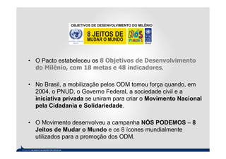 • O Pacto estabeleceu os 8 Objetivos de Desenvolvimento
  do Milênio, com 18 metas e 48 indicadores.

• No Brasil, a mobilização pelos ODM tomou força quando, em
  2004, o PNUD, o Governo Federal, a sociedade civil e a
  iniciativa privada se uniram para criar o Movimento Nacional
  pela Cidadania e Solidariedade.

• O Movimento desenvolveu a campanha NÓS PODEMOS – 8
  Jeitos de Mudar o Mundo e os 8 ícones mundialmente
  utilizados para a promoção dos ODM.
 