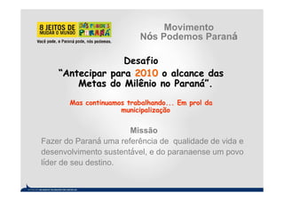 Movimento
                           Nós Podemos Paraná

                  Desafio
    “Antecipar para 2010 o alcance das
        Metas do Milênio no Paraná”.
       Mas continuamos trabalhando... Em prol da
                     municipalização


                       Missão
Fazer do Paraná uma referência de qualidade de vida e
desenvolvimento sustentável, e do paranaense um povo
líder de seu destino.
 