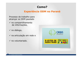 Como?
                Experiência ODM no Paraná

Processo de trabalho para
alcançar os ODM pautado
  no compartilhamento
  de informações,

  no diálogo,

  na articulação em rede e

  no voluntariado.
 