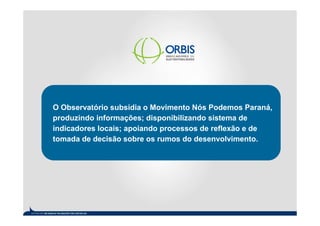 O Observatório subsidia o Movimento Nós Podemos Paraná,
produzindo informações; disponibilizando sistema de
indicadores locais; apoiando processos de reflexão e de
tomada de decisão sobre os rumos do desenvolvimento.
 