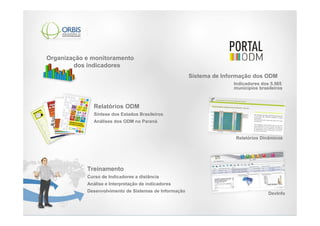 Organização e monitoramento
        dos indicadores
                                                        Sistema de Informação dos ODM
                                                                      Indicadores dos 5.565
                                                                      municípios brasileiros



              Relatórios ODM
              Síntese dos Estados Brasileiros
              Análises dos ODM no Paraná


                                                                       Relatórios Dinâmicos




            Treinamento
            Curso de Indicadores a distância
            Análise e Interpretação de indicadores
            Desenvolvimento de Sistemas de Informação
                                                                                     DevInfo
 