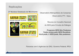 Replicações

27 Núcleos Estaduais do Movimento
                                     Observatório Metropolitano de Campinas
                                                    Observatório PTI - Itaipu


                                              Recurso do Conselho Nacional
                                          do SESI para Círculos de Diálogos


                                             Programa SESI Nós Podemos
                                         Todos juntos pelo SESI Rondônia.
                                    Você pode, o SESI pode, Nós podemos.




                    Parcerias com 5 Agências da ONU, Governo Federal, IPEA
 