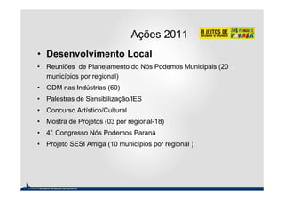 Ações 2011
• Desenvolvimento Local
• Reuniões de Planejamento do Nós Podemos Municipais (20
  municípios por regional)
• ODM nas Indústrias (60)
• Palestras de Sensibilização/IES
• Concurso Artístico/Cultural
• Mostra de Projetos (03 por regional-18)
• 4° Congresso Nós Podemos Paraná
   .
• Projeto SESI Amiga (10 municípios por regional )
 