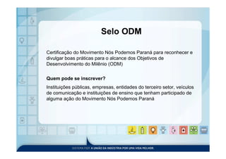 Selo ODM

Certificação do Movimento Nós Podemos Paraná para reconhecer e
divulgar boas práticas para o alcance dos Objetivos de
Desenvolvimento do Milênio (ODM)


Quem pode se inscrever?
Instituições públicas, empresas, entidades do terceiro setor, veículos
de comunicação e instituições de ensino que tenham participado de
alguma ação do Movimento Nós Podemos Paraná
 