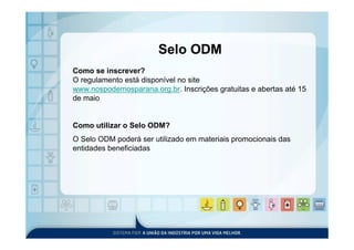 Selo ODM
Como se inscrever?
O regulamento está disponível no site
www.nospodemosparana.org.br. Inscrições gratuitas e abertas até 15
de maio


Como utilizar o Selo ODM?
O Selo ODM poderá ser utilizado em materiais promocionais das
entidades beneficiadas
 