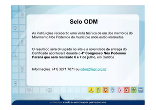 Selo ODM
As instituições receberão uma visita técnica de um dos membros do
Movimento Nós Podemos do município onde estão instaladas.


O resultado será divulgado no site e a solenidade de entrega do
Certificado acontecerá durante o 4º Congresso Nós Podemos
Paraná que será realizado 6 e 7 de julho, em Curitiba.


Informações: (41) 3271 7871 ou odm@fiepr.org.br
 