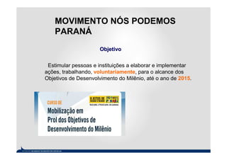 MOVIMENTO NÓS PODEMOS
    PARANÁ
                      Objetivo


 Estimular pessoas e instituições a elaborar e implementar
ações, trabalhando, voluntariamente, para o alcance dos
Objetivos de Desenvolvimento do Milênio, até o ano de 2015.
 