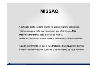 MISSÃO


A definição deste conceito orienta na gestão do plano estratégico,

visando canalizar esforços naquilo em que o Movimento Nós
Podemos Paranavaí pode oferecer de melhor.
O conceito de missão orienta tudo e a todos membros do Movimento.


A partir do momento em que o Nós Podemos Paranavaí tem definida
sua missão na sociedade, busca-se o detalhamento de seus objetivos.
 