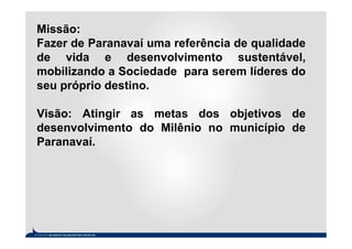 Missão:
Fazer de Paranavaí uma referência de qualidade
de vida e desenvolvimento sustentável,
mobilizando a Sociedade para serem líderes do
seu próprio destino.

Visão: Atingir as metas dos objetivos de
desenvolvimento do Milênio no município de
Paranavaí.
 