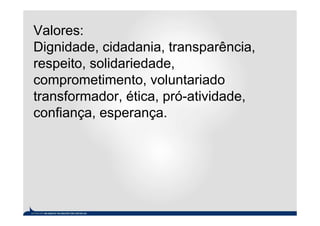 Valores:
Dignidade, cidadania, transparência,
respeito, solidariedade,
comprometimento, voluntariado
transformador, ética, pró-atividade,
confiança, esperança.
 