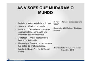 AS VISÕES QUE MUDARAM O
          MUNDO

                                       H. Ford –“ Tornar o carro acessível a
• Moisés – A terra do leite e do mel   todos “
• Jesus – O reino do paraíso
                                       Steve Jobs & Bill Gates – “Digitalizar
• Marx – “... De cada um conforme      o mundo “
  sua habilidade, para cada um
  conforme sua necessidade
• Jefferson – Vida, liberdade e a
  busca da felicidade
• Kennedy – Colocar um homem na
  lua antes do final da década
                                       Quando não há visão, o povo padece.
• Martin L. King – “ ... Eu tenho um           Provérbios 29:18
  sonho”
 