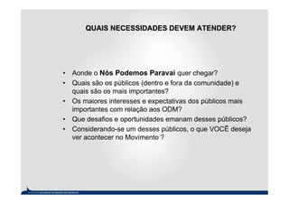 QUAIS NECESSIDADES DEVEM ATENDER?




• Aonde o Nós Podemos Paravaí quer chegar?
• Quais são os públicos (dentro e fora da comunidade) e
  quais são os mais importantes?
• Os maiores interesses e expectativas dos públicos mais
  importantes com relação aos ODM?
• Que desafios e oportunidades emanam desses públicos?
• Considerando-se um desses públicos, o que VOCÊ deseja
  ver acontecer no Movimento ?
 
