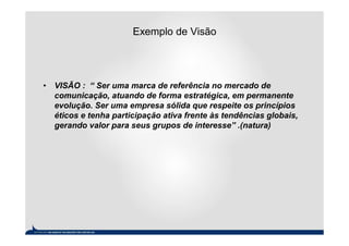 Exemplo de Visão




• VISÃO : “ Ser uma marca de referência no mercado de
  comunicação, atuando de forma estratégica, em permanente
  evolução. Ser uma empresa sólida que respeite os princípios
  éticos e tenha participação ativa frente às tendências globais,
  gerando valor para seus grupos de interesse” .(natura)
 