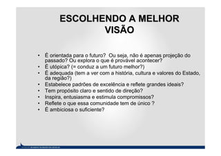 ESCOLHENDO A MELHOR
                VISÃO

• É orientada para o futuro? Ou seja, não é apenas projeção do
  passado? Ou explora o que é provável acontecer?
• É utópica? (= conduz a um futuro melhor?)
• É adequada (tem a ver com a história, cultura e valores do Estado,
  da região?)
• Estabelece padrões de excelência e reflete grandes ideais?
• Tem propósito claro e sentido de direção?
• Inspira, entusiasma e estimula compromissos?
• Reflete o que essa comunidade tem de único ?
• É ambiciosa o suficiente?
 