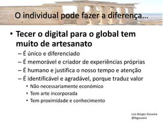 O individual pode fazer a diferença…
• Tecer o digital para o global tem
muito de artesanato
– É único e diferenciado
– É memorável e criador de experiências próprias
– É humano e justifica o nosso tempo e atenção
– É identificável e agradável, porque traduz valor
• Não necessariamente económico
• Tem arte incorporada
• Tem proximidade e conhecimento
Luis Borges Gouveia
@lbgouveia
 