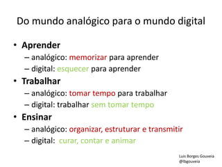 Do mundo analógico para o mundo digital
• Aprender
– analógico: memorizar para aprender
– digital: esquecer para aprender
• Trabalhar
– analógico: tomar tempo para trabalhar
– digital: trabalhar sem tomar tempo
• Ensinar
– analógico: organizar, estruturar e transmitir
– digital: curar, contar e animar
Luis Borges Gouveia
@lbgouveia
 
