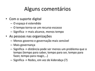Alguns comentários
• Com o suporte digital
– O espaço é estendido
– O tempo torna-se um recurso escasso
– Significa -> mais alcance, menos tempo
• As pessoas nas organizações
– Menos governo e governação mais sensível
– Mais governança
– Significa -> distância pode ser menos um problema que o
tempo (tempo para saber, tempo para ser, tempo para
fazer, tempo para reagir,...)
– Significa -> Redes, em vez de kiderabça (?)
 