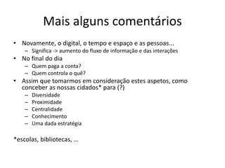 Mais alguns comentários
• Novamente, o digital, o tempo e espaço e as pessoas...
– Significa -> aumento do fluxo de informação e das interações
• No final do dia
– Quem paga a conta?
– Quem controla o quê?
• Assim que tomarmos em consideração estes aspetos, como
conceber as nossas cidados* para (?)
– Diversidade
– Proximidade
– Centralidade
– Conhecimento
– Uma dada estratégia
*escolas, bibliotecas, …
 