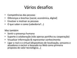 Vários desafios
• Competências das pessoas
• Diferenças e brechas [social, económica, digital]
• Envolver e motivar as pessoas
• O que saber e como (sabedoria?...)
Mas também
• Sentir a presença humana
• Suporte à colaboração (não apenas partilha ou cooperação)
• Visualizar informação & representar conhecimento
• Ligar o real e o virtual (dispositivos de localização, sensores e
atuadores e excluir o baseado na Web como primeira
proposta de valor tecnológica...)
 