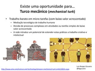Existe uma oportunidade para…
Turco mecânico (mechanical turk)
• Trabalho barato em micro tarefas (com baixo valor acrescentado)
– Mediação tecnológica de trabalho humano
– Divisão de processos complexos em atividades ou tarefas simples de baixo
valor acrescentado
– A rede introduz um potencial de estender estas práticas a trabalho criativo e
intelectual
http://www.utne.com/science-and-technology/amazon-mechanical-turk-zm0z13jfzlin.aspx
Luis Borges Gouveia
@lbgouveia
 