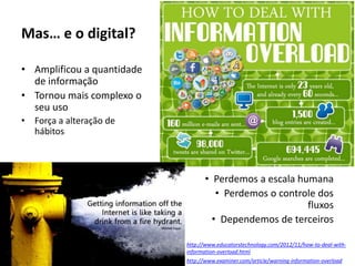 Mas… e o digital?
• Amplificou a quantidade
de informação
• Tornou mais complexo o
seu uso
• Força a alteração de
hábitos
• Perdemos a escala humana
• Perdemos o controle dos
fluxos
• Dependemos de terceiros
http://www.examiner.com/article/warning-information-overload
http://www.educatorstechnology.com/2012/11/how-to-deal-with-
information-overload.html
 