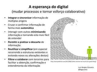 A esperança do digital
(mudar processos e tornar esforço colaborativo)
• Integrar e sincronizar informação de
múltiplas origens
• Cruzar e confirmar informação de
forma mais automática
• Interagir com outros minimizando
informação e tornando esta mais fácil
de entender
• Permitir e praticar o descarte de
informação
• Reutilizar e simplificar (em especial
recorrendo a estruturas existentes e
evitando novas ou alterações destas)
• Filtrar e colaborar com terceiros para
facilitar a obtenção, confirmação e
entendimento da informação
http://nancyloderick.com/2012/08/15/the-internet-too-much-of-a-good-thing/
Luis Borges Gouveia
@lbgouveia
 