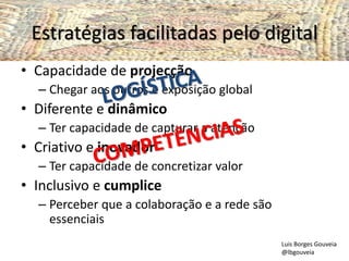 Estratégias facilitadas pelo digital
• Capacidade de projecção
– Chegar aos outros e exposição global
• Diferente e dinâmico
– Ter capacidade de capturar a atenção
• Criativo e inovador
– Ter capacidade de concretizar valor
• Inclusivo e cumplice
– Perceber que a colaboração e a rede são
essenciais
Luis Borges Gouveia
@lbgouveia
 