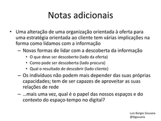 Notas adicionais
• Uma alteração de uma organização orientada à oferta para
uma estratégia orientada ao cliente tem várias implicações na
forma como lidamos com a informação
– Novas formas de lidar com a descoberta da informação
• O que deve ser descoberto (lado da oferta)
• Como pode ser descoberta (lado procura)
• Qual o resultado de descobrir (lado cliente)
– Os indivíduos não podem mais depender das suas próprias
capacidades; tem de ser capazes de aproveitar as suas
relações de rede
– …mais uma vez, qual é o papel das nossos espaços e do
contexto do espaço-tempo no digital?
Luis Borges Gouveia
@lbgouveia
 