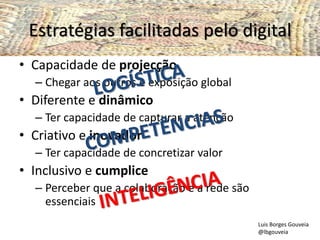 Estratégias facilitadas pelo digital
• Capacidade de projecção
– Chegar aos outros e exposição global
• Diferente e dinâmico
– Ter capacidade de capturar a atenção
• Criativo e inovador
– Ter capacidade de concretizar valor
• Inclusivo e cumplice
– Perceber que a colaboração e a rede são
essenciais
Luis Borges Gouveia
@lbgouveia
 