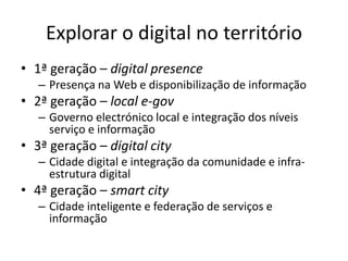 Explorar o digital no território
• 1ª geração – digital presence
– Presença na Web e disponibilização de informação
• 2ª geração – local e-gov
– Governo electrónico local e integração dos níveis
serviço e informação
• 3ª geração – digital city
– Cidade digital e integração da comunidade e infra-
estrutura digital
• 4ª geração – smart city
– Cidade inteligente e federação de serviços e
informação
 
