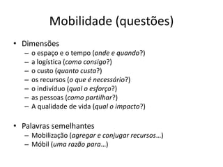 Mobilidade (questões)
• Dimensões
– o espaço e o tempo (onde e quando?)
– a logística (como consigo?)
– o custo (quanto custa?)
– os recursos (o que é necessário?)
– o indivíduo (qual o esforço?)
– as pessoas (como partilhar?)
– A qualidade de vida (qual o impacto?)
• Palavras semelhantes
– Mobilização (agregar e conjugar recursos…)
– Móbil (uma razão para…)
 