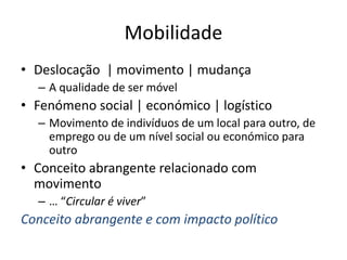 Mobilidade
• Deslocação | movimento | mudança
– A qualidade de ser móvel
• Fenómeno social | económico | logístico
– Movimento de indivíduos de um local para outro, de
emprego ou de um nível social ou económico para
outro
• Conceito abrangente relacionado com
movimento
– … “Circular é viver”
Conceito abrangente e com impacto político
 