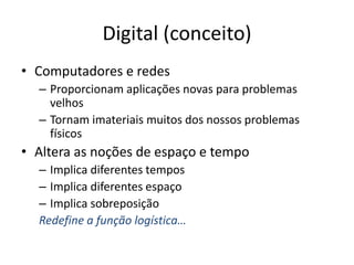 Digital (conceito)
• Computadores e redes
– Proporcionam aplicações novas para problemas
velhos
– Tornam imateriais muitos dos nossos problemas
físicos
• Altera as noções de espaço e tempo
– Implica diferentes tempos
– Implica diferentes espaço
– Implica sobreposição
Redefine a função logística…
 
