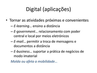 Digital (aplicações)
• Tornar as atividades próximas e convenientes
– E-learning… ensino a distância
– E-government… relacionamento com poder
central e local por meios eletrónicos
– E-mail… permitir a troca de mensagens e
documentos a distância
– E-business… suportar a prática de negócios de
modo imaterial
Molda ou afeta a mobilidade…
 