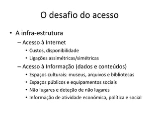 O desafio do acesso
• A infra-estrutura
– Acesso à Internet
• Custos, disponibilidade
• Ligações assimétricas/simétricas
– Acesso à Informação (dados e conteúdos)
• Espaços culturais: museus, arquivos e bibliotecas
• Espaços públicos e equipamentos sociais
• Não lugares e deteção de não lugares
• Informação de atividade económica, política e social
 