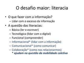 O desafio maior: literacia
• O que fazer com a informação?
– Lidar com o excesso da informação
• A questão das literacias:
– Básica (ler e escrever)
– Tecnológica (lidar com o digital)
– Funcional (compreender)
– Informacional* (lidar com a informação)
– Comunicacional* (como comunicar)
– Colaboração* (como nos relacionarmos)
* ajudam na questão da mobilidade coletiva
 