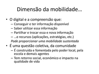 Dimensão da mobilidade…
• O digital e a compreensão que:
– Conseguir e ter informação disponível
– Saber utilizar essa informação
– Partilhar e trocar essa e nova informação
– …e recursos (aplicações, estratégias, etc.)
Pode proporcionar uma mobilidade sustentada
• É uma questão coletiva, da comunidade
– É construída e fomentada pelo poder local, pela
escola e demais agentes
– Tem retorno social, económico e impacto na
qualidade de vida
 