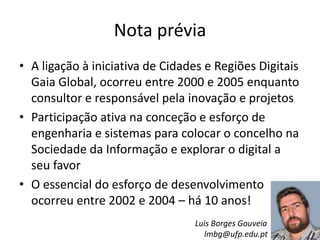 Nota prévia
• A ligação à iniciativa de Cidades e Regiões Digitais
Gaia Global, ocorreu entre 2000 e 2005 enquanto
consultor e responsável pela inovação e projetos
• Participação ativa na conceção e esforço de
engenharia e sistemas para colocar o concelho na
Sociedade da Informação e explorar o digital a
seu favor
• O essencial do esforço de desenvolvimento
ocorreu entre 2002 e 2004 – há 10 anos!
Luis Borges Gouveia
lmbg@ufp.edu.pt
 