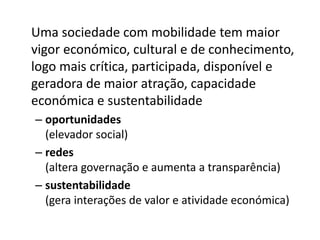 Uma sociedade com mobilidade tem maior
vigor económico, cultural e de conhecimento,
logo mais crítica, participada, disponível e
geradora de maior atração, capacidade
económica e sustentabilidade
– oportunidades
(elevador social)
– redes
(altera governação e aumenta a transparência)
– sustentabilidade
(gera interações de valor e atividade económica)
 