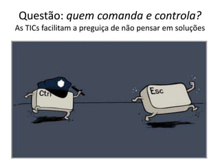 Questão: quem comanda e controla?
As TICs facilitam a preguiça de não pensar em soluções
 