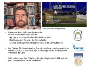 http://about.me/lbgouveia
• Professor Associado com Agregação
Universidade Fernando Pessoa
Agregado em Engenharia e Gestão Industrial
Doutorado em Ciências da Computação
Mestre em Engenharia Electrotécnica e de Computadores
• Foi Diretor Técnico de Aplicações e Inovação e um dos arquitetos
do Gaia Global, a iniciativa de Cidades Digitais do município de
Vila Nova de Gaia
• Editor do livro sobre Cidades e Regiões Digitais de 2004, editado
pela Universidade Fernando Pessoa
 