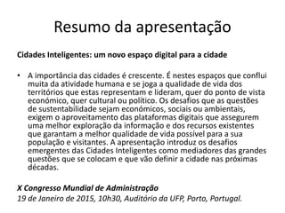 Resumo da apresentação
Cidades Inteligentes: um novo espaço digital para a cidade
• A importância das cidades é crescente. É nestes espaços que conflui
muita da atividade humana e se joga a qualidade de vida dos
territórios que estas representam e lideram, quer do ponto de vista
económico, quer cultural ou político. Os desafios que as questões
de sustentabilidade sejam económicos, sociais ou ambientais,
exigem o aproveitamento das plataformas digitais que assegurem
uma melhor exploração da informação e dos recursos existentes
que garantam a melhor qualidade de vida possível para a sua
população e visitantes. A apresentação introduz os desafios
emergentes das Cidades Inteligentes como mediadores das grandes
questões que se colocam e que vão definir a cidade nas próximas
décadas.
X Congresso Mundial de Administração
19 de Janeiro de 2015, 10h30, Auditório da UFP, Porto, Portugal.
 