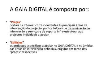 A GAIA DIGITAL é composta por:
• “Praças”
portais na Internet correspondentes às principais áreas de
intervenção do projecto, pontos fulcrais de disseminação de
informação e serviços e de suporte infra-estrutural aos
projectos individuais a apoiar,
• “Edifícios”
os projectos específicos a apoiar no GAIA DIGITAL e no âmbito
das áreas de intervenção definidas, erigidos em torno das
“praças” respectivas
 