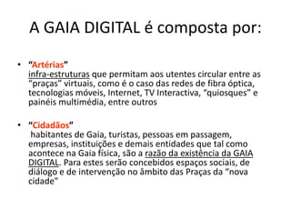 A GAIA DIGITAL é composta por:
• “Artérias”
infra-estruturas que permitam aos utentes circular entre as
“praças” virtuais, como é o caso das redes de fibra óptica,
tecnologias móveis, Internet, TV Interactiva, “quiosques” e
painéis multimédia, entre outros
• “Cidadãos”
habitantes de Gaia, turistas, pessoas em passagem,
empresas, instituições e demais entidades que tal como
acontece na Gaia física, são a razão da existência da GAIA
DIGITAL. Para estes serão concebidos espaços sociais, de
diálogo e de intervenção no âmbito das Praças da “nova
cidade"
 