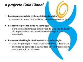 o projecto Gaia Global
• Baseado na sociedade civil e na interacção digital
– em contraponto a uma iniciativa centrada no governo local
• Baseado nas pessoas e não na tecnologia
– o projecto considera que a mais valia de uma cidade digital
são as pessoal e a sua capacidade de interagir e criar
informação
• Baseado na facilitação do ciclo de vida da informação
– criação – produção – reutilização – abandono – destruição
– orientado ao conteúdo e à actividade em contraponto com
uma orientação ao processo
 
