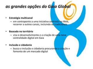 as grandes opções do Gaia Global
• Estratégia multicanal
– em contraponto a uma iniciativa centrada no Web,
recorrer a outros canais, incluindo os tradicionais
• Baseado no território
– visa o desenvolvimento e a criação de uma nova
centralidade digital em Gaia
• Inclusão e cidadania
– busca a inclusão e cidadania procurando a criação e
fomento de um mercado digital
 