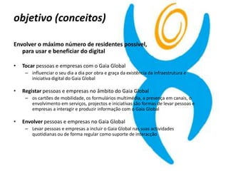 objetivo (conceitos)
Envolver o máximo número de residentes possível,
para usar e beneficiar do digital
• Tocar pessoas e empresas com o Gaia Global
– influenciar o seu dia a dia por obra e graça da existência da infraestrutura e
iniciativa digital do Gaia Global
• Registar pessoas e empresas no âmbito do Gaia Global
– os cartões de mobilidade, os formulários multimédia, a presença em canais, o
envolvimento em serviços, projectos e iniciativas são formas de levar pessoas e
empresas a interagir e produzir informação com o Gaia Global
• Envolver pessoas e empresas no Gaia Global
– Levar pessoas e empresas a incluir o Gaia Global nas suas actividades
quotidianas ou de forma regular como suporte de interacção
 